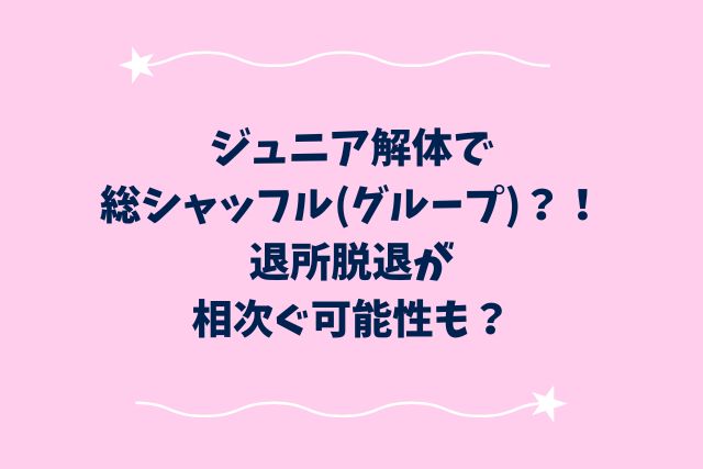 ジュニア解体で総シャッフル(グループ)？！退所脱退が相次ぐ可能性も？