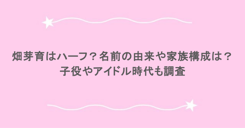 畑芽育はハーフ？名前の由来や家族構成は？子役やアイドル時代も調査