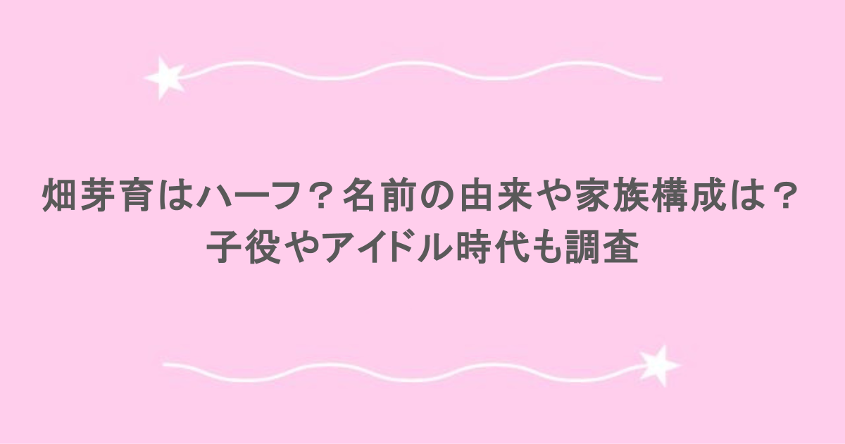 畑芽育はハーフ？名前の由来や家族構成は？子役やアイドル時代も調査