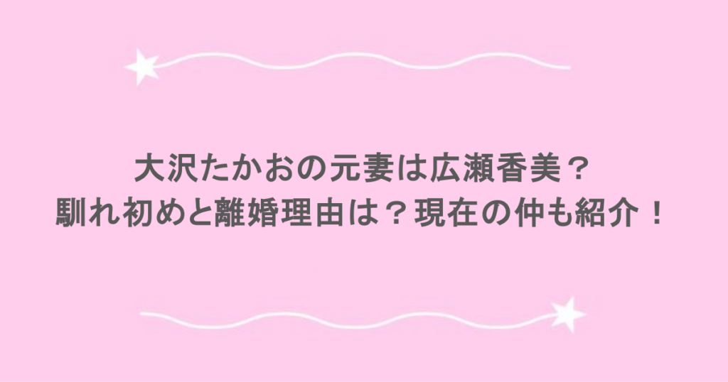 大沢たかおの元妻は広瀬香美？馴れ初めと離婚理由は？現在の仲も紹介！