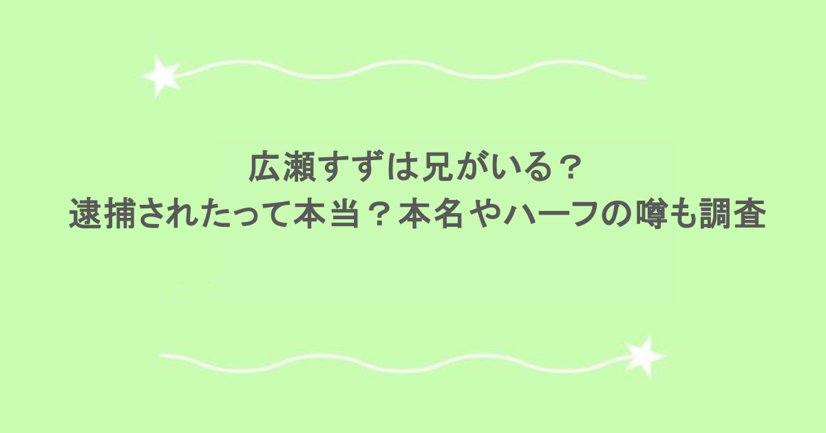 広瀬すずは兄がいる？逮捕されたって本当？本名やハーフの噂も調査
