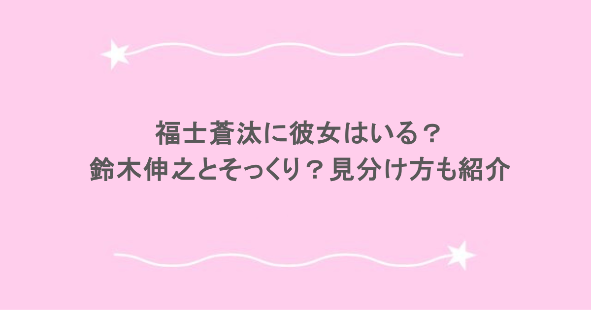福士蒼汰に彼女はいる？鈴木伸之とそっくり？見分け方も紹介