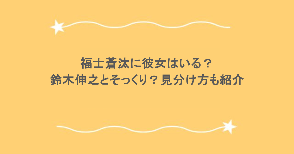 福士蒼汰に彼女はいる？鈴木伸之とそっくり？見分け方も紹介